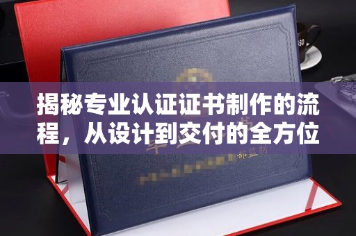 平阴揭秘专业认证证书制作的流程，从设计到交付的全方位指南